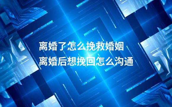 离婚了怎么挽救婚姻 离婚后想挽回怎么沟通